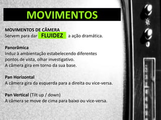 DIREÇÃO DE PROGRAMAS

MOVIMENTOS

MOVIMENTOS DE CÂMERA
Servem para dar FLUIDEZ

a ação dramática.

Panorâmica
Induz à ambientação estabelecendo diferentes
pontos de vista, olhar investigativo.
A câmera gira em torno da sua base.
Pan Horizontal
A câmera gira da esquerda para a direita ou vice-versa.
Pan Vertical (Tilt up / down)
A câmera se move de cima para baixo ou vice-versa.

 