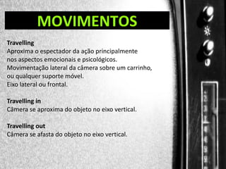 DIREÇÃO DE PROGRAMAS

MOVIMENTOS

Travelling
Aproxima o espectador da ação principalmente
nos aspectos emocionais e psicológicos.
Movimentação lateral da câmera sobre um carrinho,
ou qualquer suporte móvel.
Eixo lateral ou frontal.
Travelling in
Câmera se aproxima do objeto no eixo vertical.

Travelling out
Câmera se afasta do objeto no eixo vertical.

 