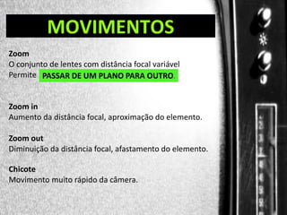 DIREÇÃO DE PROGRAMAS

MOVIMENTOS

Zoom
O conjunto de lentes com distância focal variável
Permite PASSAR DE UM PLANO PARA OUTRO.
.

Zoom in
Aumento da distância focal, aproximação do elemento.
Zoom out
Diminuição da distância focal, afastamento do elemento.
Chicote
Movimento muito rápido da câmera.

 