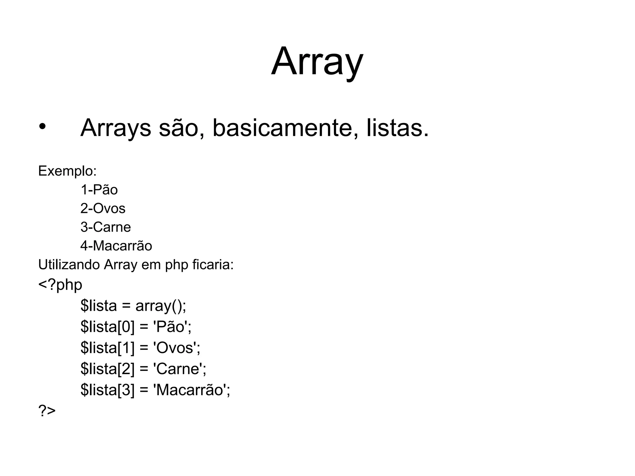 Array
•     Arrays são, basicamente, listas.
Exemplo:
       1-Pão
       2-Ovos
       3-Carne
       4-Macarrão
Utilizando Array em php ficaria:
<?php
     $lista = array();
     $lista[0] = 'Pão';
     $lista[1] = 'Ovos';
     $lista[2] = 'Carne';
     $lista[3] = 'Macarrão';
?>
 