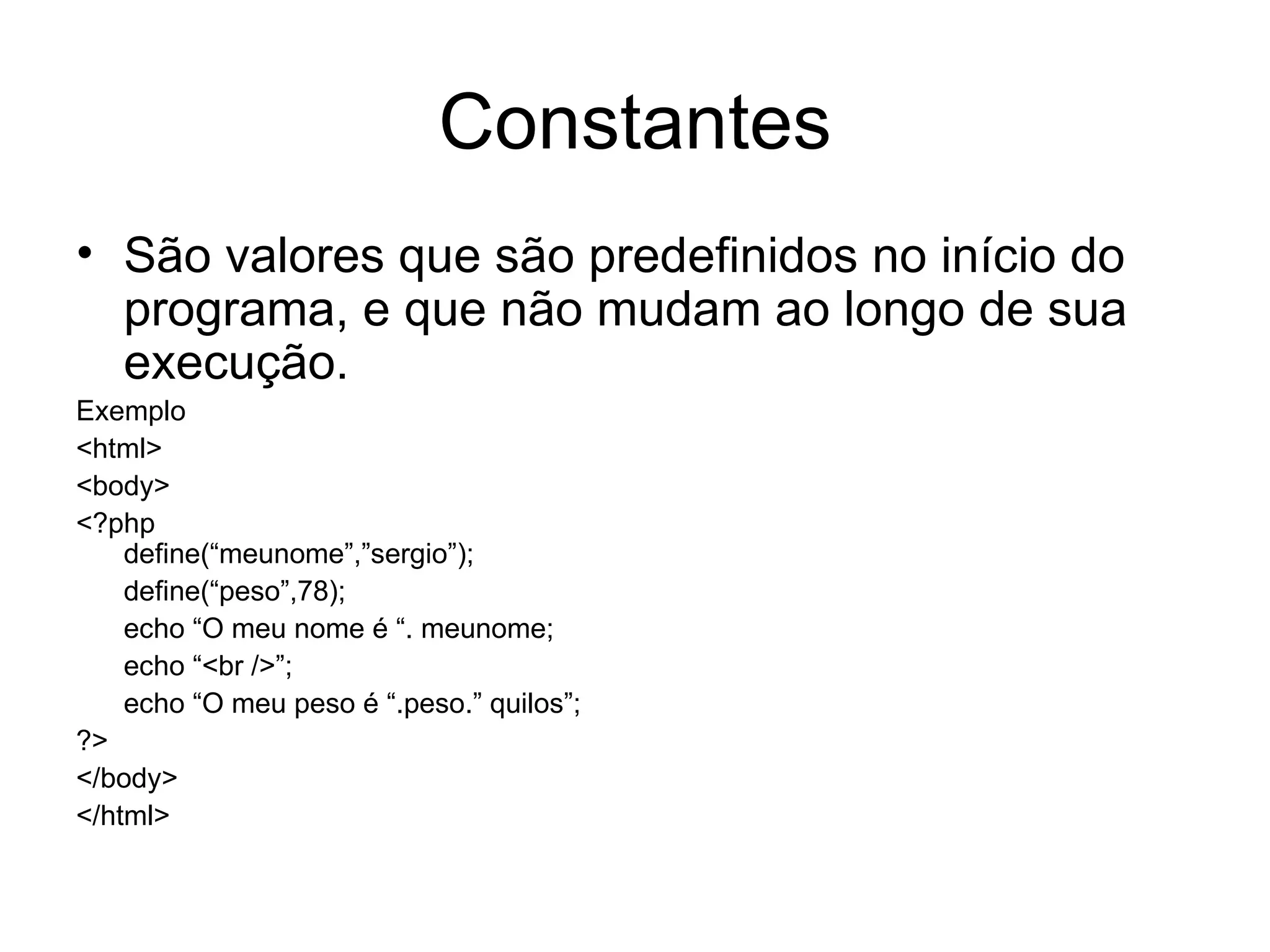 Constantes
• São valores que são predefinidos no início do
  programa, e que não mudam ao longo de sua
  execução.
Exemplo
<html>
<body>
<?php
    define(“meunome”,”sergio”);
    define(“peso”,78);
    echo “O meu nome é “. meunome;
    echo “<br />”;
    echo “O meu peso é “.peso.” quilos”;
?>
</body>
</html>
 