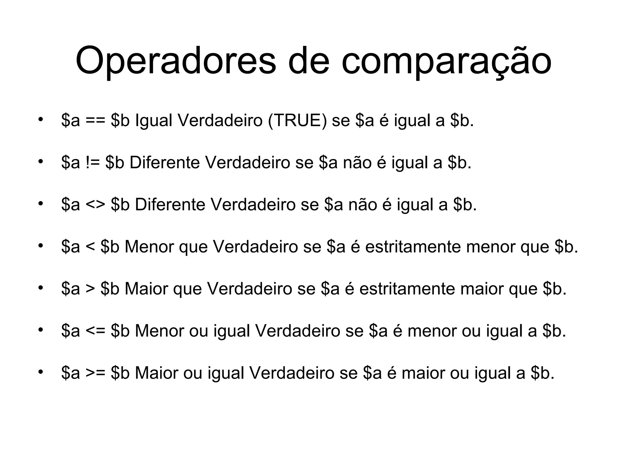 Operadores de comparação
• $a == $b Igual Verdadeiro (TRUE) se $a é igual a $b.

• $a != $b Diferente Verdadeiro se $a não é igual a $b.

• $a <> $b Diferente Verdadeiro se $a não é igual a $b.

• $a < $b Menor que Verdadeiro se $a é estritamente menor que $b.

• $a > $b Maior que Verdadeiro se $a é estritamente maior que $b.

• $a <= $b Menor ou igual Verdadeiro se $a é menor ou igual a $b.

• $a >= $b Maior ou igual Verdadeiro se $a é maior ou igual a $b.
 
