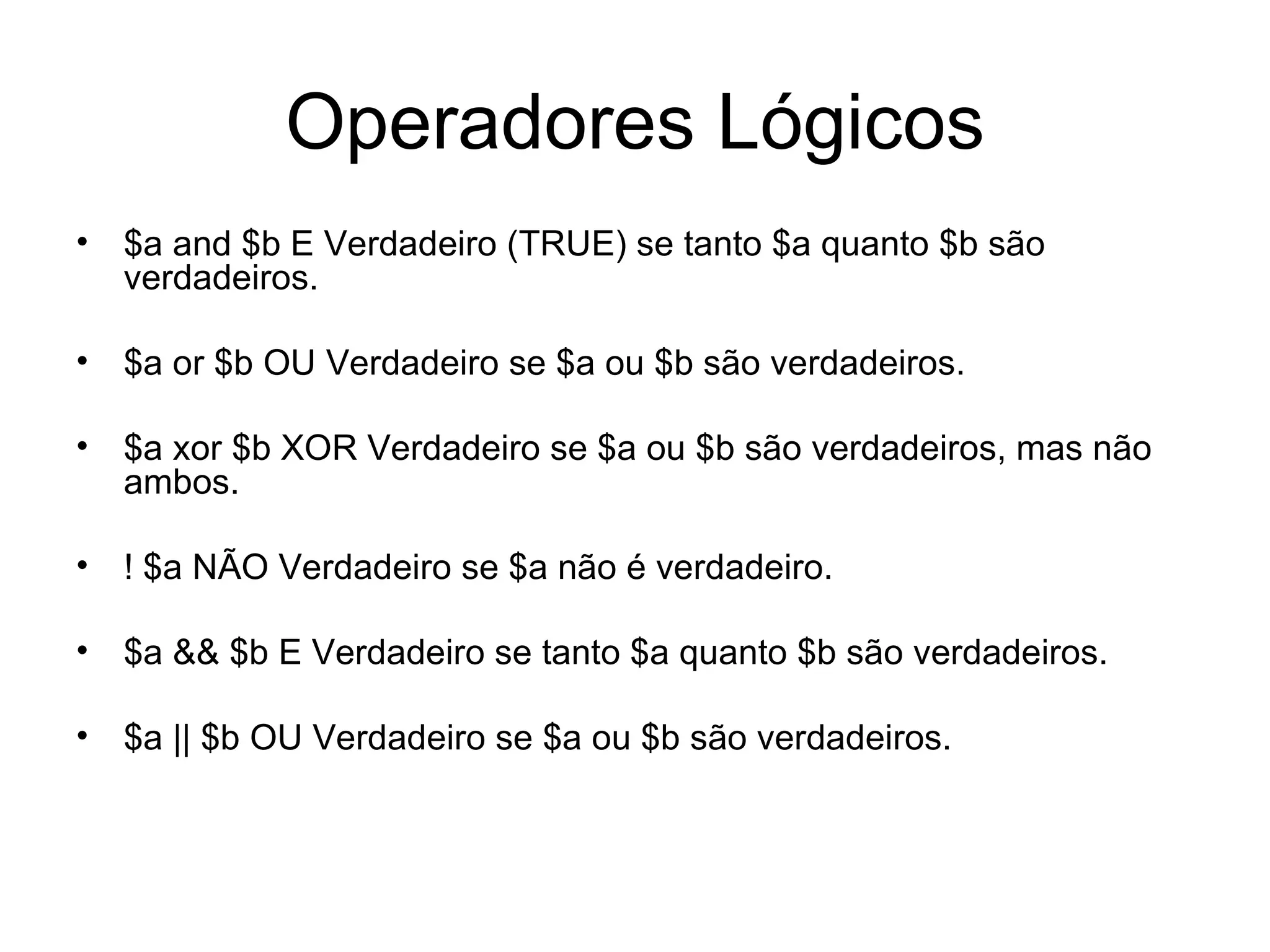 Operadores Lógicos
• $a and $b E Verdadeiro (TRUE) se tanto $a quanto $b são
  verdadeiros.

• $a or $b OU Verdadeiro se $a ou $b são verdadeiros.

• $a xor $b XOR Verdadeiro se $a ou $b são verdadeiros, mas não
  ambos.

• ! $a NÃO Verdadeiro se $a não é verdadeiro.

• $a && $b E Verdadeiro se tanto $a quanto $b são verdadeiros.

• $a || $b OU Verdadeiro se $a ou $b são verdadeiros.
 