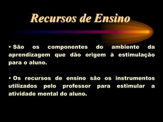 • São os componentes do ambiente da
aprendizagem que dão origem à estimulação
para o aluno.
• Os recursos de ensino são os instrumentos
utilizados pelo professor para estimular a
atividade mental do aluno.
Recursos de Ensino
 