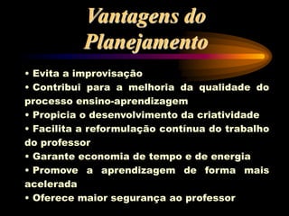 Vantagens do
Planejamento
• Evita a improvisação
• Contribui para a melhoria da qualidade do
processo ensino-aprendizagem
• Propicia o desenvolvimento da criatividade
• Facilita a reformulação contínua do trabalho
do professor
• Garante economia de tempo e de energia
• Promove a aprendizagem de forma mais
acelerada
• Oferece maior segurança ao professor
 