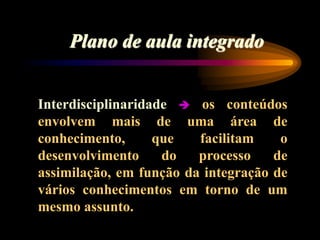 Plano de aula integrado
Interdisciplinaridade  os conteúdos
envolvem mais de uma área de
conhecimento, que facilitam o
desenvolvimento do processo de
assimilação, em função da integração de
vários conhecimentos em torno de um
mesmo assunto.
 