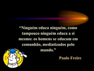 “Ninguém educa ninguém, como
tampouco ninguém educa a si
mesmo: os homens se educam em
comunhão, mediatizados pelo
mundo.”
Paulo Freire
 