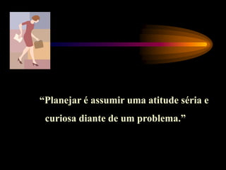 “Planejar é assumir uma atitude séria e
curiosa diante de um problema.”
 