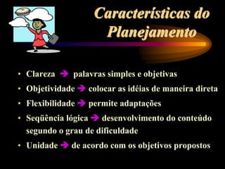 Características do
Planejamento
• Clareza  palavras simples e objetivas
• Objetividade  colocar as idéias de maneira direta
• Flexibilidade  permite adaptações
• Seqüência lógica  desenvolvimento do conteúdo
segundo o grau de dificuldade
• Unidade  de acordo com os objetivos propostos
 