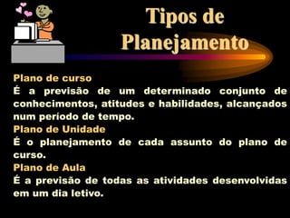 Tipos de
Planejamento
Plano de curso
É a previsão de um determinado conjunto de
conhecimentos, atitudes e habilidades, alcançados
num período de tempo.
Plano de Unidade
É o planejamento de cada assunto do plano de
curso.
Plano de Aula
É a previsão de todas as atividades desenvolvidas
em um dia letivo.
 