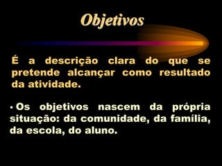 Objetivos
É a descrição clara do que se
pretende alcançar como resultado
da atividade.
• Os objetivos nascem da própria
situação: da comunidade, da família,
da escola, do aluno.
 