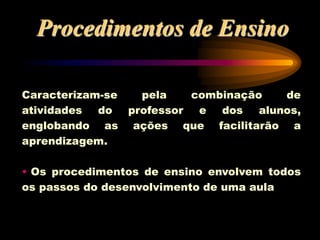 Procedimentos de Ensino
Caracterizam-se pela combinação de
atividades do professor e dos alunos,
englobando as ações que facilitarão a
aprendizagem.
• Os procedimentos de ensino envolvem todos
os passos do desenvolvimento de uma aula
 