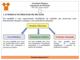1. O MODELO NO PROCESSO DE DECISÃO4Um modelo é uma representação simplificada da realidade que preservam, para determinadas situações e enfoques, uma equivalência adequada. Modelo EficienteFoco HolísticoTratamento EcléticoTradução AdequadaUm bom modelo deve levar em consideração toda a cadeia de fluxos que constituem o processo em análise. Um bom modelo deve levar em consideração o formulismo matemático e a sensibilidade prática da realidade.Um bom modelo deve traduzir de maneira simplificada e eficiente ao problema em análise.