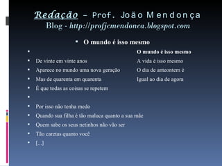 Redação  – Prof.  João Mendonça Blog -  http://profjcmendonca.blogspot.com O mundo é isso mesmo O mundo é isso mesmo De vinte em vinte anos A vida é isso mesmo Aparece no mundo uma nova geração O dia de anteontem é Mas de quarenta em quarenta Igual ao dia de agora É que todas as coisas se repetem   Por isso não tenha medo Quando sua filha é tão maluca quanto a sua mãe Quem sabe os seus netinhos não vão ser Tão caretas quanto você [...]   