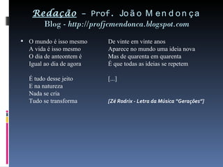 Redação  – Prof.  João Mendonça Blog -  http://profjcmendonca.blogspot.com O mundo é isso mesmo De vinte em vinte anos A vida é isso mesmo Aparece no mundo uma ideia nova O dia de anteontem é Mas de quarenta em quarenta Igual ao dia de agora É que todas as ideias se repetem É tudo desse jeito [...] E na natureza Nada se cria Tudo se transforma [Zé Rodrix - Letra da Música “Gerações”] 