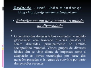 Redação  – Prof.  João Mendonça Blog -  http://profjcmendonca.blogspot.com Relações em um novo mundo: o mundo da diversidade   O convívio das diversas tribos existentes no mundo globalizado vem trazendo diversas questões a serem discutidas, principalmente no âmbito sociopolítico mundial. Vários grupos de diversas idades têm se visto diante de impasses como a adaptação às novas tecnologias por parte das gerações passadas e às regras de convívio por parte das gerações recentes. 