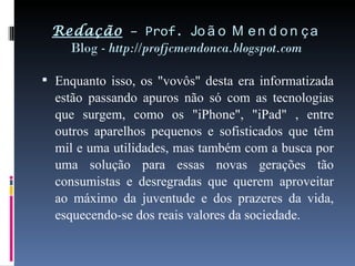 Redação  – Prof.  João Mendonça Blog -  http://profjcmendonca.blogspot.com Enquanto isso, os "vovôs" desta era informatizada estão passando apuros não só com as tecnologias que surgem, como os "iPhone", "iPad" , entre outros aparelhos pequenos e sofisticados que têm mil e uma utilidades, mas também com a busca por uma solução para essas novas gerações tão consumistas e desregradas que querem aproveitar ao máximo da juventude e dos prazeres da vida, esquecendo-se dos reais valores da sociedade. 