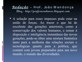 Redação  – Prof.  João Mendonça Blog -  http://profjcmendonca.blogspot.com A solução para esses impasses pode estar na união de forças. Ao trazer o que há de excelente das gerações anteriores, como a conservação dos valores humanos, e somar à disposição e inteligência instantânea das novas gerações, pode-se obter uma mistura fantástica tanto para a melhoria das relações sociais e tecnológicas quanto para a política, que contará com jovens preparados para um novo mundo, o mundo das diversidades. 