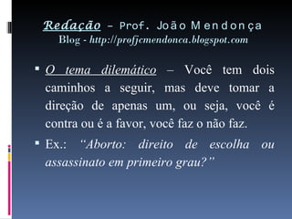 Redação  – Prof.  João Mendonça Blog -  http://profjcmendonca.blogspot.com O tema dilemático  – Você tem dois caminhos a seguir, mas deve tomar a direção de apenas um, ou seja, você é contra ou é a favor, você faz o não faz. Ex.:  “Aborto: direito de escolha ou assassinato em primeiro grau?” 