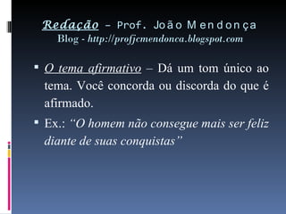 Redação  – Prof.  João Mendonça Blog -  http://profjcmendonca.blogspot.com O tema afirmativo  – Dá um tom único ao tema. Você concorda ou discorda do que é afirmado. Ex.:  “O homem não consegue mais ser feliz diante de suas conquistas” 