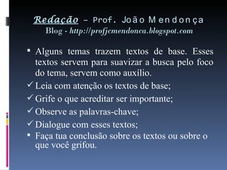 Redação  – Prof.  João Mendonça Blog -  http://profjcmendonca.blogspot.com Alguns temas trazem textos de base. Esses textos servem para suavizar a busca pelo foco do tema, servem como auxílio. Leia com atenção os textos de base; Grife o que acreditar ser importante; Observe as palavras-chave; Dialogue com esses textos; Faça tua conclusão sobre os textos ou sobre o que você grifou. 