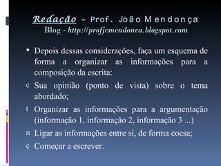 Redação  – Prof.  João Mendonça Blog -  http://profjcmendonca.blogspot.com Depois dessas considerações, faça um esquema de forma a organizar as informações para a composição da escrita: Sua opinião (ponto de vista) sobre o tema abordado; Organizar as informações para a argumentação (informação 1, informação 2, informação 3 ...) Ligar as informações entre si, de forma coesa; Começar a escrever. 