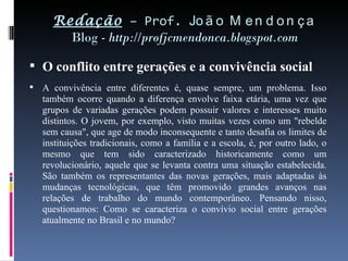 Redação  – Prof.  João Mendonça Blog -  http://profjcmendonca.blogspot.com O conflito entre gerações e a convivência social A convivência entre diferentes é, quase sempre, um problema. Isso também ocorre quando a diferença envolve faixa etária, uma vez que grupos de variadas gerações podem possuir valores e interesses muito distintos. O jovem, por exemplo, visto muitas vezes como um "rebelde sem causa", que age de modo inconsequente e tanto desafia os limites de instituições tradicionais, como a família e a escola, é, por outro lado, o mesmo que tem sido caracterizado historicamente como um revolucionário, aquele que se levanta contra uma situação estabelecida. São também os representantes das novas gerações, mais adaptadas às mudanças tecnológicas, que têm promovido grandes avanços nas relações de trabalho do mundo contemporâneo. Pensando nisso, questionamos: Como se caracteriza o convívio social entre gerações atualmente no Brasil e no mundo?  