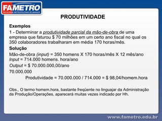 PRODUTIVIDADE Exemplos  1 - Determinar a  produtividade parcial da mão-de-obra  de uma empresa que faturou $ 70 milhões em um certo ano fiscal no qual os 350 colaboradores trabalharam em média 170 horas/mês.  Solução  Mão-de-obra  (input)  = 350 homens X 170 horas/mês X 12 mês/ano  lnput  = 714.000 homens. hora/ano  Output  = $ 70.000.000,00/ano  70.000.000  Produtividade = 70.000.000 / 714.000 = $ 98,04/homem.hora  Obs., O termo homem.hora, bastante freqüente no linguajar da Administração da Produção/Operações, aparecerá muitas vezes indicado por Hh.  