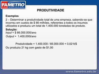 PRODUTIVIDADE Exemplos  2 – Determinar a produtividade total de uma empresa, sabendo-se que incorreu em custos de $ 66 milhões, referentes a todos os insumos utilizados e produziu um total de 1.400.000 toneladas de produto. Solução:  lnput  = $ 66.000.000/ano  Output  =  1.400.000t/ano  Produtividade = 1.400.000 / 66.000.000 = 0,021t/$  Ou produziu 21 kg com gasto de $1,00 