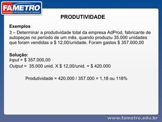 PRODUTIVIDADE Exemplos  3 – Determinar a produtividade total da empresa AdProd, fabricante de autopeças no período de um mês, quando produziu 35.000 unidades que foram vendidas a $ 12,00/unidade. Foram gastos $ 357.000,00 . Solução:  lnput  = $ 357.000,00 Output  =  35.000 unid. X $ 12,00/unid. = $ 420.000  Produtividade = 420.000 / 357.000 = 1,18 ou 118%  