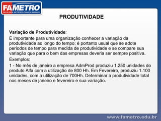 PRODUTIVIDADE  Variação de Produtividade : É importante para uma organização conhecer a variação da produtividade ao longo do tempo; é portanto usual que se adote períodos de tempo para medida de produtividade e se compare sua variação que para o bem das empresas deveria ser sempre positiva. Exemplos: 1 - No mês de janeiro a empresa AdmProd produziu 1.250 unidades do produto Alfa com a utilização de 800 Hh. Em Fevereiro, produziu 1.100 unidades, com a utilização de 700Hh. Determinar a produtividade total nos meses de janeiro e fevereiro e sua variação. 