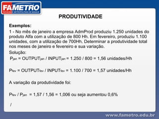 PRODUTIVIDADE  Exemplos: 1 - No mês de janeiro a empresa AdmProd produziu 1.250 unidades do produto Alfa com a utilização de 800 Hh. Em fevereiro, produziu 1.100 unidades, com a utilização de 700Hh. Determinar a produtividade total nos meses de janeiro e fevereiro e sua variação. Solução: P jan  = OUTPUT jan  / INPUT jan  = 1.250 / 800 = 1,56 unidades/Hh P fev  = OUTPUT fev  / INPUT fev  = 1.100 / 700 = 1,57 unidades/Hh A variação da produtividade foi: P fev  / P jan   = 1,57 / 1,56 = 1,006 ou seja aumentou 0,6% /  