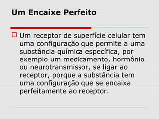 Um Encaixe Perfeito
 Um receptor de superfície celular tem
uma configuração que permite a uma
substância química específica, por
exemplo um medicamento, hormônio
ou neurotransmissor, se ligar ao
receptor, porque a substância tem
uma configuração que se encaixa
perfeitamente ao receptor.
 