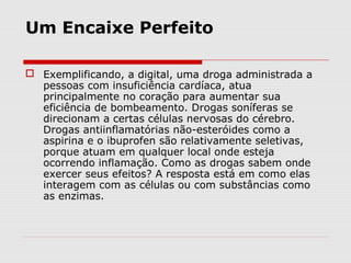 Um Encaixe Perfeito
 Exemplificando, a digital, uma droga administrada a
pessoas com insuficiência cardíaca, atua
principalmente no coração para aumentar sua
eficiência de bombeamento. Drogas soníferas se
direcionam a certas células nervosas do cérebro.
Drogas antiinflamatórias não-esteróides como a
aspirina e o ibuprofen são relativamente seletivas,
porque atuam em qualquer local onde esteja
ocorrendo inflamação. Como as drogas sabem onde
exercer seus efeitos? A resposta está em como elas
interagem com as células ou com substâncias como
as enzimas.
 