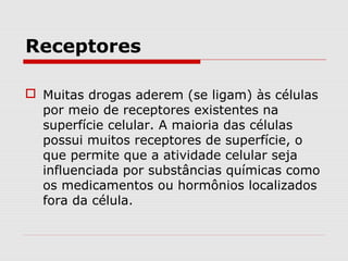 Receptores
 Muitas drogas aderem (se ligam) às células
por meio de receptores existentes na
superfície celular. A maioria das células
possui muitos receptores de superfície, o
que permite que a atividade celular seja
influenciada por substâncias químicas como
os medicamentos ou hormônios localizados
fora da célula.
 
