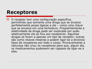 Receptores
 O receptor tem uma configuração específica,
permitindo que somente uma droga que se encaixe
perfeitamente possa ligarse a ele – como uma chave
que se encaixa em uma fechadura. Freqüentemente a
seletividade da droga pode ser explicada por quão
seletivamente ela se fixa aos receptores. Algumas
drogas se fixam a apenas um tipo de receptor; outras
são como chaves-mestras e podem ligar-se a diversos
tipos de receptores por todo o corpo. Provavelmente a
natureza não criou os receptores para que, algum dia,
os medicamentos pudessem ser capazes de ligar-se a
eles.
 