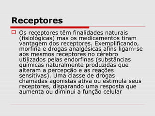 Receptores
 Os receptores têm finalidades naturais
(fisiológicas) mas os medicamentos tiram
vantagem dos receptores. Exemplificando,
morfina e drogas analgésicas afins ligam-se
aos mesmos receptores no cérebro
utilizados pelas endorfinas (substâncias
químicas naturalmente produzidas que
alteram a percepção e as reações
sensitivas). Uma classe de drogas
chamadas agonistas ativa ou estimula seus
receptores, disparando uma resposta que
aumenta ou diminui a função celular
 