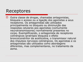 Receptores
 Outra classe de drogas, chamadas antagonistas,
bloqueia o acesso ou a ligação dos agonistas a seus
receptores. Os antagonistas são utilizados
principalmente no bloqueio ou diminuição das
respostas celulares aos agonistas (comumente
neurotransmissores) normalmente presentes no
corpo. Exemplificando, o antagonista de receptores
colinérgicos ipratrópio bloqueia o efeito
broncoconstritor da acetilcolina, o transmissor natural
dos impulsos nervosos colinérgicos. Os agonistas e os
antagonistas são utilizados como abordagens
diferentes, mas complementares, no tratamento da
asma.
 