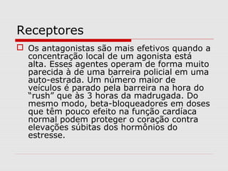 Receptores
 Os antagonistas são mais efetivos quando a
concentração local de um agonista está
alta. Esses agentes operam de forma muito
parecida à de uma barreira policial em uma
auto-estrada. Um número maior de
veículos é parado pela barreira na hora do
“rush” que às 3 horas da madrugada. Do
mesmo modo, beta-bloqueadores em doses
que têm pouco efeito na função cardíaca
normal podem proteger o coração contra
elevações súbitas dos hormônios do
estresse.
 