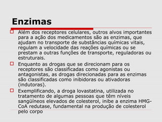 Enzimas
 Além dos receptores celulares, outros alvos importantes
para a ação dos medicamentos são as enzimas, que
ajudam no transporte de substâncias químicas vitais,
regulam a velocidade das reações químicas ou se
prestam a outras funções de transporte, reguladoras ou
estruturais.
 Enquanto as drogas que se direcionam para os
receptores são classificadas como agonistas ou
antagonistas, as drogas direcionadas para as enzimas
são classificadas como inibidoras ou ativadoras
(indutoras).
 Exemplificando, a droga lovastatina, utilizada no
tratamento de algumas pessoas que têm níveis
sangüíneos elevados de colesterol, inibe a enzima HMG-
CoA redutase, fundamental na produção de colesterol
pelo corpo
 