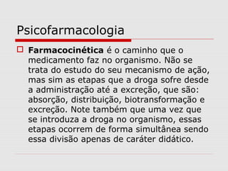 Psicofarmacologia
 Farmacocinética é o caminho que o
medicamento faz no organismo. Não se
trata do estudo do seu mecanismo de ação,
mas sim as etapas que a droga sofre desde
a administração até a excreção, que são:
absorção, distribuição, biotransformação e
excreção. Note também que uma vez que
se introduza a droga no organismo, essas
etapas ocorrem de forma simultânea sendo
essa divisão apenas de caráter didático.
 