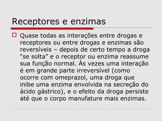Receptores e enzimas
 Quase todas as interações entre drogas e
receptores ou entre drogas e enzimas são
reversíveis – depois de certo tempo a droga
“se solta” e o receptor ou enzima reassume
sua função normal. Às vezes uma interação
é em grande parte irreversível (como
ocorre com omeprazol, uma droga que
inibe uma enzima envolvida na secreção do
ácido gástrico), e o efeito da droga persiste
até que o corpo manufature mais enzimas.
 