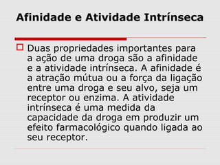 Afinidade e Atividade Intrínseca
 Duas propriedades importantes para
a ação de uma droga são a afinidade
e a atividade intrínseca. A afinidade é
a atração mútua ou a força da ligação
entre uma droga e seu alvo, seja um
receptor ou enzima. A atividade
intrínseca é uma medida da
capacidade da droga em produzir um
efeito farmacológico quando ligada ao
seu receptor.
 