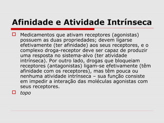 Afinidade e Atividade Intrínseca
 Medicamentos que ativam receptores (agonistas)
possuem as duas propriedades; devem ligarse
efetivamente (ter afinidade) aos seus receptores, e o
complexo droga-receptor deve ser capaz de produzir
uma resposta no sistema-alvo (ter atividade
intrínseca). Por outro lado, drogas que bloqueiam
receptores (antagonistas) ligam-se efetivamente (têm
afinidade com os receptores), mas têm pouca ou
nenhuma atividade intrínseca – sua função consiste
em impedir a interação das moléculas agonistas com
seus receptores.
 topo
 