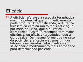 Eficácia
 A eficácia refere-se à resposta terapêutica
máxima potencial que um medicamento
pode produzir. Exemplificando, o diurético
furosemida elimina muito mais sal e água
por meio da urina, que o diurético
clorotiazida. Assim, furosemida tem maior
eficiência, ou eficácia terapêutica, que a
clorotiazida. Da mesma forma que no caso
da potência, a eficácia é apenas um dos
fatores considerados pelos médicos ao
selecionar o medicamento mais apropriado
para determinado paciente.
 