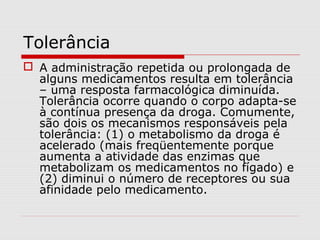Tolerância
 A administração repetida ou prolongada de
alguns medicamentos resulta em tolerância
– uma resposta farmacológica diminuída.
Tolerância ocorre quando o corpo adapta-se
à contínua presença da droga. Comumente,
são dois os mecanismos responsáveis pela
tolerância: (1) o metabolismo da droga é
acelerado (mais freqüentemente porque
aumenta a atividade das enzimas que
metabolizam os medicamentos no fígado) e
(2) diminui o número de receptores ou sua
afinidade pelo medicamento.
 