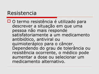 Resistencia
 O termo resistência é utilizado para
descrever a situação em que uma
pessoa não mais responde
satisfatoriamente a um medicamento
antibiótico, antiviral ou
quimioterápico para o câncer.
Dependendo do grau de tolerância ou
resistência ocorrente, o médico pode
aumentar a dose ou selecionar um
medicamento alternativo.
 