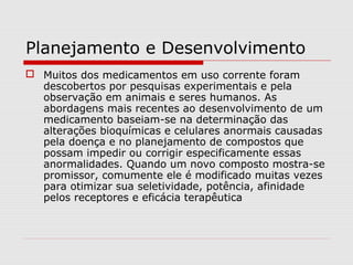 Planejamento e Desenvolvimento
 Muitos dos medicamentos em uso corrente foram
descobertos por pesquisas experimentais e pela
observação em animais e seres humanos. As
abordagens mais recentes ao desenvolvimento de um
medicamento baseiam-se na determinação das
alterações bioquímicas e celulares anormais causadas
pela doença e no planejamento de compostos que
possam impedir ou corrigir especificamente essas
anormalidades. Quando um novo composto mostra-se
promissor, comumente ele é modificado muitas vezes
para otimizar sua seletividade, potência, afinidade
pelos receptores e eficácia terapêutica
 