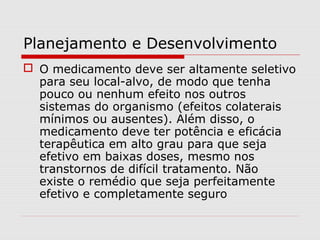Planejamento e Desenvolvimento
 O medicamento deve ser altamente seletivo
para seu local-alvo, de modo que tenha
pouco ou nenhum efeito nos outros
sistemas do organismo (efeitos colaterais
mínimos ou ausentes). Além disso, o
medicamento deve ter potência e eficácia
terapêutica em alto grau para que seja
efetivo em baixas doses, mesmo nos
transtornos de difícil tratamento. Não
existe o remédio que seja perfeitamente
efetivo e completamente seguro
 