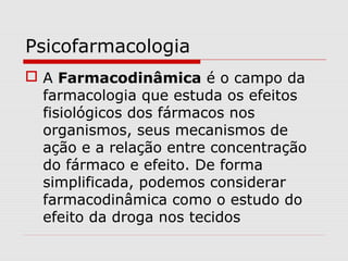Psicofarmacologia
 A Farmacodinâmica é o campo da
farmacologia que estuda os efeitos
fisiológicos dos fármacos nos
organismos, seus mecanismos de
ação e a relação entre concentração
do fármaco e efeito. De forma
simplificada, podemos considerar
farmacodinâmica como o estudo do
efeito da droga nos tecidos
 